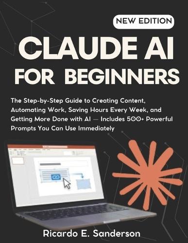 Claude AI for Beginners: The Step-by-Step Guide to Creating Content, Automating Work, Saving Hours Every Week, and Getting More Done with AI - Includes 500+ Powerful Prompts You Can Use Immediately