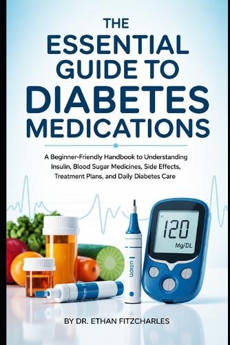 The Essential Guide to Diabetes Medications: A Beginner-Friendly Handbook to Understanding Insulin, Blood Sugar Medicines, Side Effects, Treatment Plans, and Daily Diabetes Care
