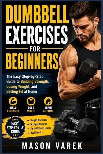 Dumbbell Exercises for Beginners: The Easy Step-by-Step Guide to Building Strength, Losing Weight, and Getting Fit at Home