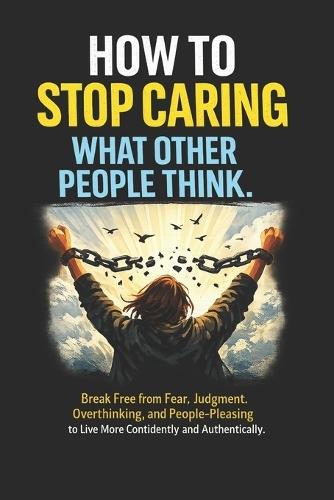 How to Stop Caring What Other People Think: Break Free from Fear, Judgment, Overthinking, and People-Pleasing to Live More Confidently and Authentically