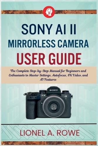 Sony A1 II Mirrorless Camera User Guide: The Complete Step-by-Step Manual for Beginners and Enthusiasts to Master Settings, Autofocus, 8K Video, and AI Features
