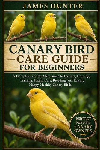 Canary Bird Care Guide for Beginners: A Complete Step-by-Step Guide to Feeding, Housing, Training, Health Care, Breeding, and Raising Happy, Healthy Canary Birds.