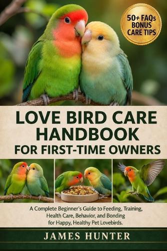 Love Bird Care Handbook for First-Time Owners: A Complete Beginner's Guide to Feeding, Training, Health Care, Behavior, and Bonding for Happy, Healthy Pet Lovebirds.