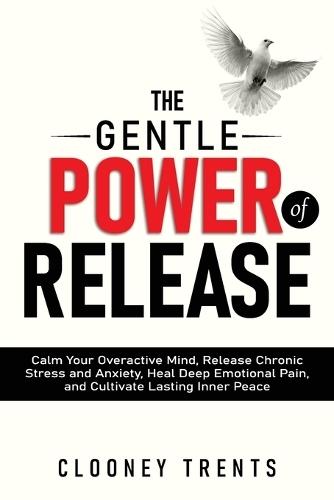 The Gentle Power of Release: Calm Your Overactive Mind, Release Chronic Stress and Anxiety, Heal Deep Emotional Pain, and Cultivate Lasting Inner Peace