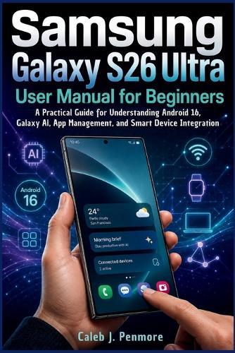 Samsung Galaxy S26 Ultra User Manual for Beginners: A Practical Guide for Understanding Android 16, Galaxy AI, App Management, and Smart Device Integration