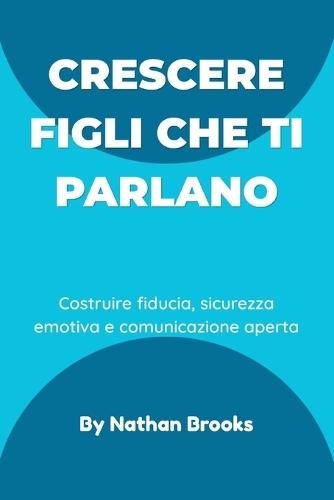 Crescere figli che ti parlano: Una guida pratica per i genitori su come costruire fiducia duratura, sicurezza emotiva e comunicazione aperta fin dalla prima infanzia
