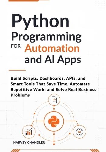 Python Programming for Automation and AI Apps: Build Scripts, Dashboards, APIs, and Smart Tools That Save Time, Automate Repetitive Work, and Solve Real Business Problems