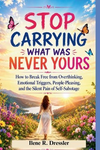 Stop Carrying What Was Never Yours: How to Break Free from Overthinking, Emotional Triggers, People-Pleasing, and the Silent Pain of Self-Sabotage