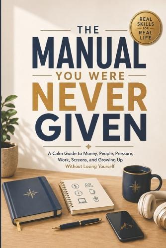 The Manual You Were Never Given: A Calm Guide to Money, People, Pressure, Work, Screens, and Growing Up Without Losing Yourself