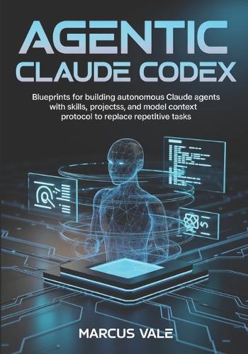 Agentic Claude Codex: Blueprints for Building Autonomous Claude Agents with Skills, Projects, and Model Context Protocol to Replace Repetitive Tasks