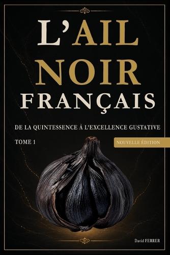 Ail Noir Français: Tome 1 - De la quintessence à l excellence gustative - Nouvelle édition 2026