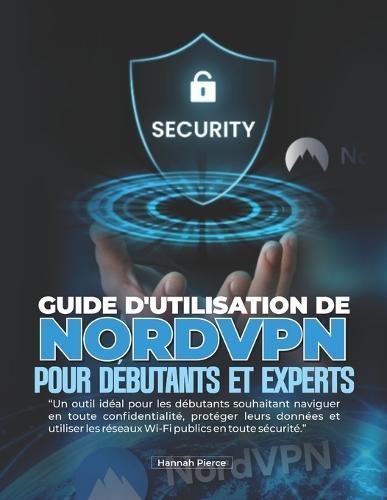 Guide d'Utilisation de Nordvpn Pour Débutants Et Experts: Un outil idéal pour les débutants souhaitant naviguer en toute confidentialité, protéger leurs données et utiliser les réseaux Wi-Fi publics en toute sécurité.