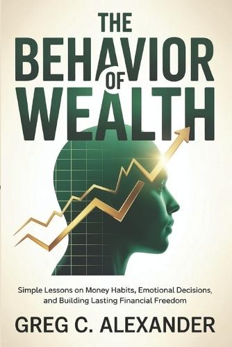 The Behavior of Wealth: Simple Lessons on Money Habits, Emotional Decisions, and Building Lasting Financial Freedom