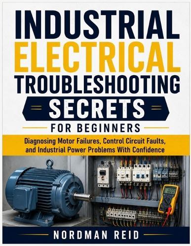 Industrial Electrical Troubleshooting Secrets For Beginners: Diagnosing Motor Failures, Control Circuit Faults, and Industrial Power Problems With Confidence