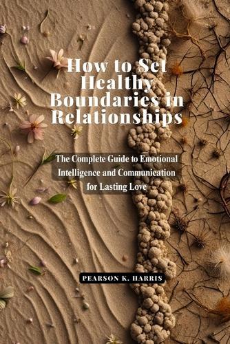 How to Set Healthy Boundaries in Relationships: The Complete Guide to Emotional Intelligence and Communication for Lasting Love