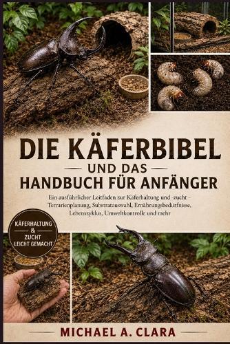 Die Käferbibel Und Das Handbuch Für Anfänger: Ein ausführlicher Leitfaden zur Käferhaltung und -zucht - Terrarienplanung, Substratauswahl, Ernährungsbedürfnisse, Lebenszyklus, Umweltkontrolle und mehr