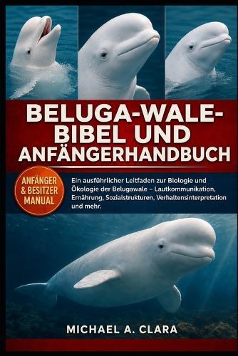 Beluga-Wale-Bibel Und Anfängerhandbuch: Ein ausführlicher Leitfaden zur Biologie und Ökologie der Belugawale - Lautkommunikation, Ernährung, Sozialstrukturen, Verhaltensinterpretation und mehr.