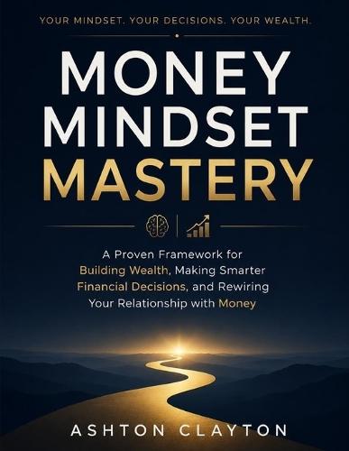 Money Mindset Mastery: A Proven Framework for Building Wealth, Making Smarter Financial Decisions, and Rewiring Your Relationship with Money