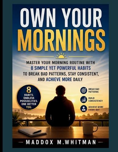 Own Your Mornings: Master Your Morning Routine with 8 Simple Yet Powerful Habits to Break Bad Patterns, Stay Consistent, and Achieve More Daily