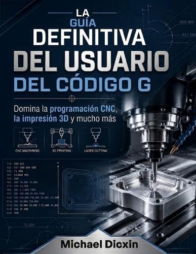 La guía definitiva del usuario del código G: Domina la programación CNC, la impresión 3D y mucho más