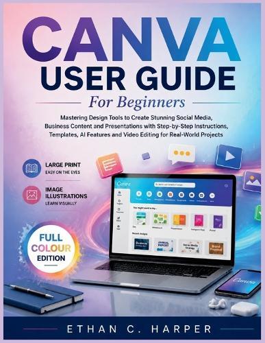 Canva User Guide for Beginners: Mastering Design Tools to Create Stunning Social Media, Business Content and Presentations with Step-by-Step Instructions, Templates, AI Features and Video Editing