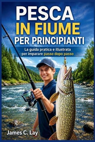 Pesca in Fiume Per Principianti: La guida pratica e illustrata per imparare passo dopo passo