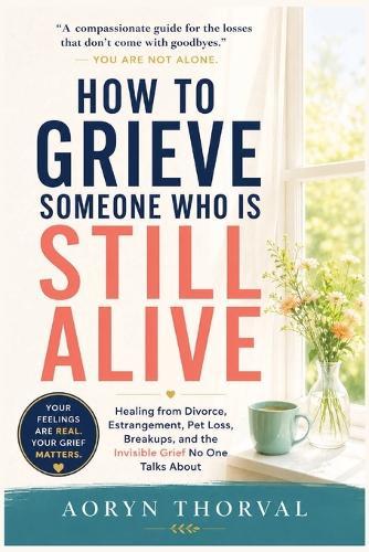 How to Grieve Someone Who Is Still Alive: Healing from Divorce, Estrangement, Pet Loss, Breakups, and the Invisible Grief No One Talks About