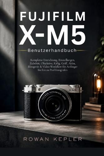 Fujifilm X-M5 Benutzerhandbuch: Komplette Einrichtung, Einstellungen, Zubehör, Objektive, Käfig, Griff, Akku, Blitzgerät & Video-Workflow für Anfänger bis hin zu Profifotografen