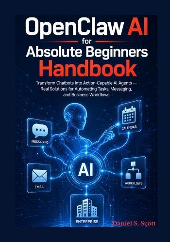 OpenClaw AI for Absolute Beginners Handbook: Transform Chatbots Into Action Capable AI Agents - Real Solutions for Automating Tasks, Messaging, and Business Workflows
