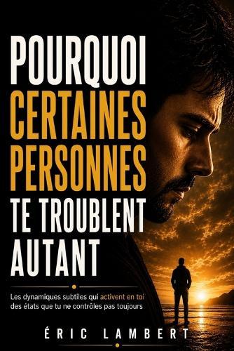 Pourquoi certaines personnes te troublent autant: Les dynamiques subtiles qui activent en toi des états que tu ne contrôles pas toujours