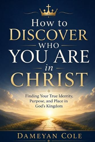 How to Discover Who You Are in Christ: Finding Your True Identity, Purpose, and Place in God's Kingdom