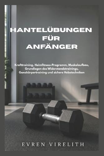 Hantelübungen Für Anfänger: Krafttraining, Heimfitness-Programm, Muskelaufbau, Grundlagen des Widerstandstrainings, Ganzkörpertraining und sichere Hebetechniken