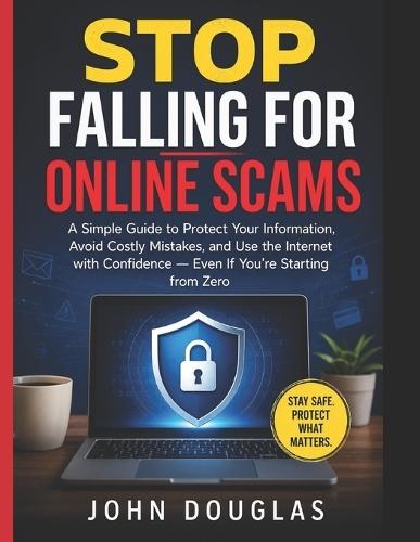 Stop Falling for Online Scams: A Simple Guide to Protect Your Information, Avoid Costly Mistakes, and Use the Internet with Confidence - Even If You're Starting from Zero