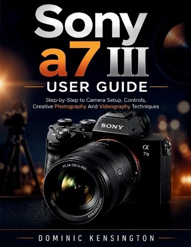 Sony a7 III User Guide: Step-by-Step to Camera Setup, Controls, Creative Photography And Videography Techniques