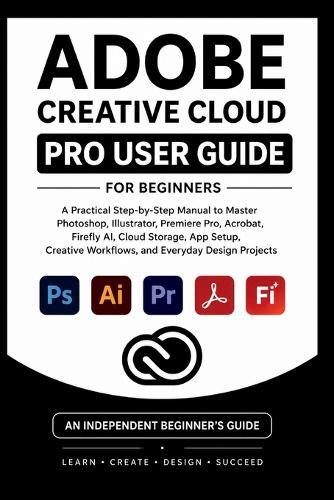 Adobe Creative Cloud Pro User Guide For Beginners: A practical step-by-step manual to master Photoshop, illustrator, premiere pro, firefly AI, creative workflow and everyday design Projects.