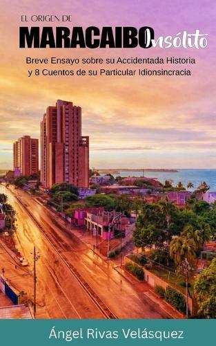 El Origen de Maracaibo Insólito: Breve Ensayo sobre su Accidentada Historia y 8 Cuentos de su Particular Idionsincracia