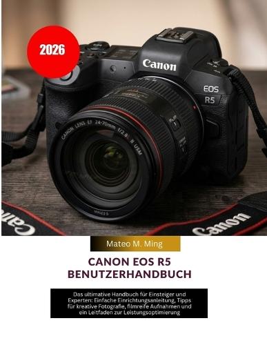 Canon EOS R5 Benutzerhandbuch 2026: Das ultimative Handbuch für Einsteiger und Experten: Einfache Einrichtungsanleitung, Tipps für kreative Fotografie, filmreife Aufnahmen und ein Leitfaden zur Leistungsoptimierung
