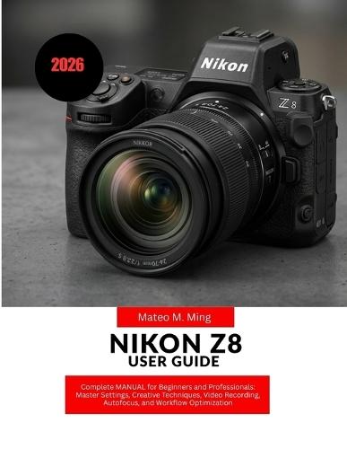Nikon Z8 User Guide 2026: Complete MANUAL for Beginners and Professionals: Master Settings, Creative Techniques, Video Recording, Autofocus, and Workflow Optimization