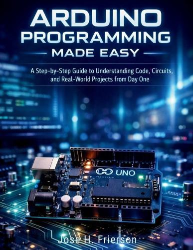 Arduino Programming Made Easy: A Step-by-Step Guide to Understanding Code, Circuits, and Real-World Projects from Day One