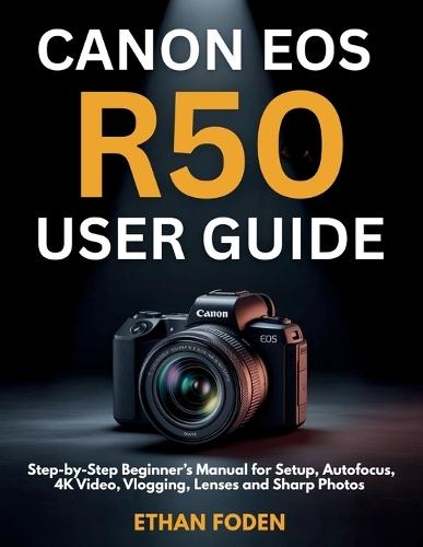 Canon EOS R50 User Guide: Step-by-Step Beginner's Manual for Setup, Autofocus, 4K Video, Vlogging, Lenses and Sharp Photos
