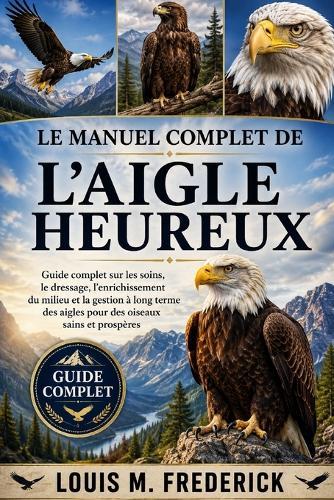 Le Manuel Complet de l'Aigle Heureux: Guide complet sur les soins, le dressage, l'enrichissement du milieu et la gestion à long terme des aigles pour des oiseaux sains et prospères