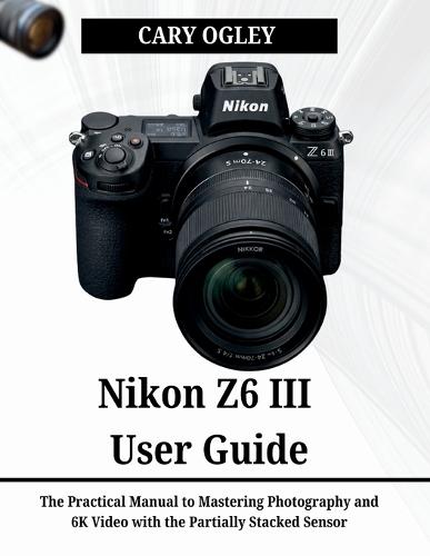Nikon Z6 III User Guide: The Practical Manual to Mastering Photography and 6K Video with the Partially Stacked Sensor
