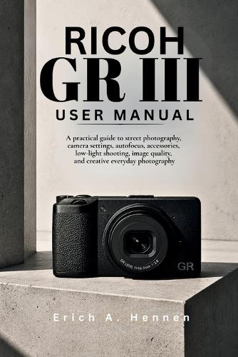 Ricoh GR III User Manual: A practical guide to street photography, camera settings, autofocus, accessories, low-light shooting, image quality, and creative everyday photography