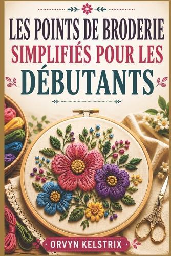 Les Points de Broderie Simplifiés Pour Les Débutants: Un guide facile, étape par étape, des motifs de broderie à la main de base et des points décoratifs