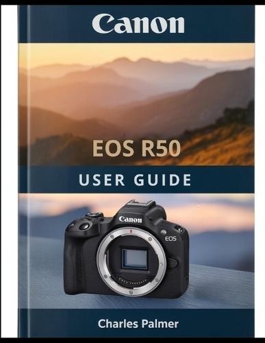 CANON EOS R50 User Guide: A Complete Handbook From Out of the Box to Cinematic Video and Professional Photography
