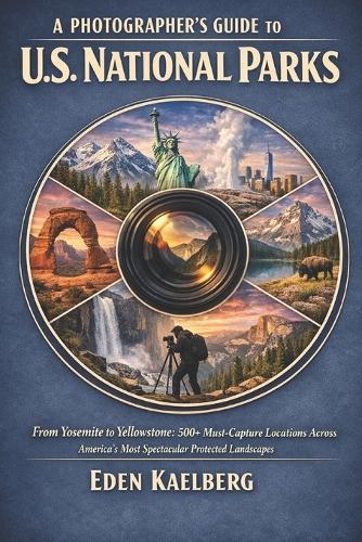 A Photographer's Guide to U.S. National Parks: From Yosemite to Yellowstone: 500+ Must-Capture Locations Across America's Most Spectacular Protected Landscapes