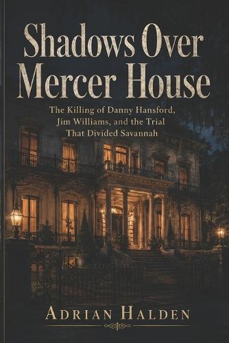 Shadows Over Mercer House: The Killing of Danny Hansford, Jim Williams, and the Trial That Divided Savannah