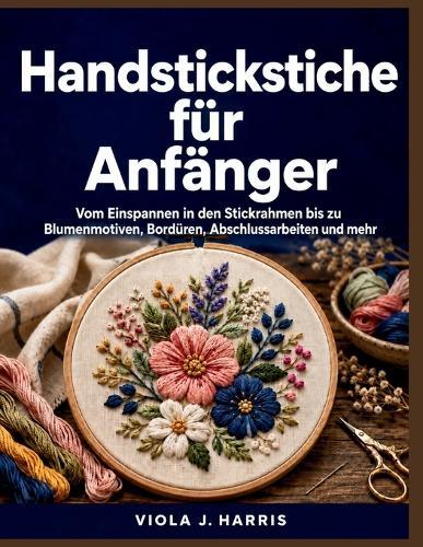 Handstickstiche für Anfänger: Vom Einspannen in den Stickrahmen bis zu Blumenmotiven, Bordüren, Abschlussarbeiten und mehr