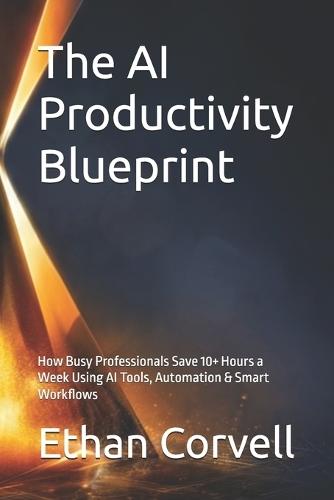 The AI Productivity Blueprint: How Busy Professionals Save 10+ Hours a Week Using AI Tools, Automation & Smart Workflows