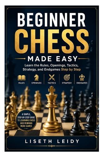 Beginner Chess Made Easy: Learn the Rules, Openings, Tactics, Strategy, and Endgames Step by Step